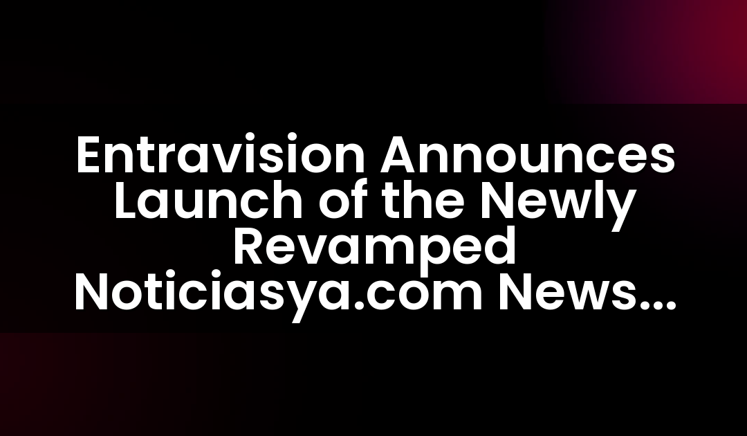 Entravision Announces Launch of the Newly Revamped Noticiasya.com News Destination