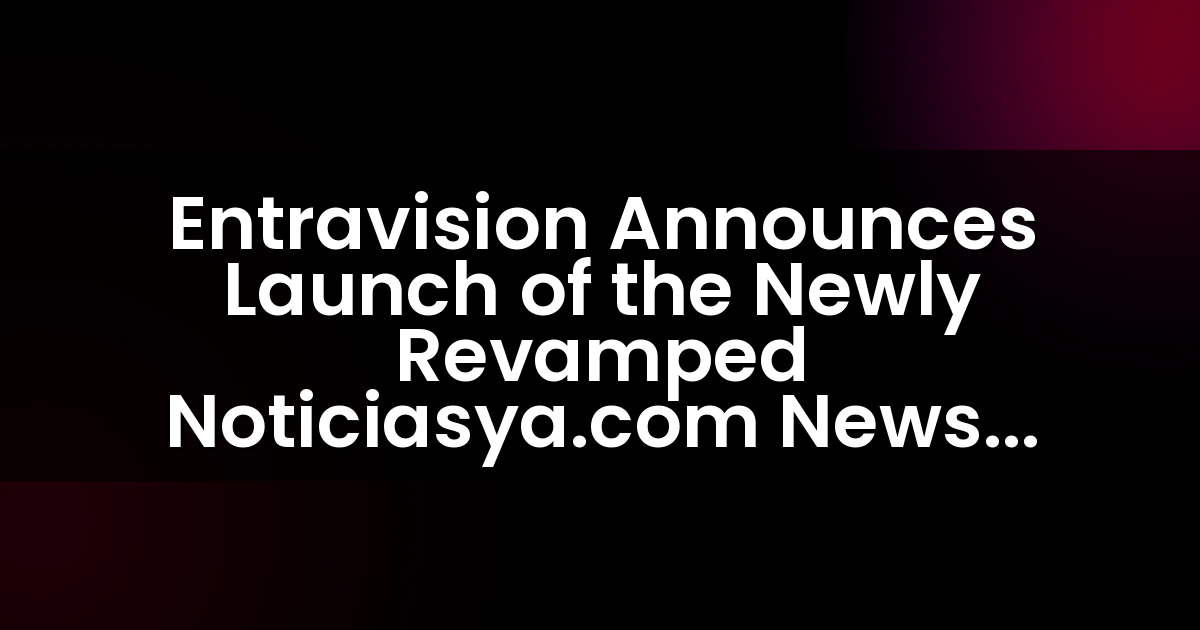 Entravision Anuncia el Lanzamiento del Nuevo Destino de Noticias Noticiasya.com