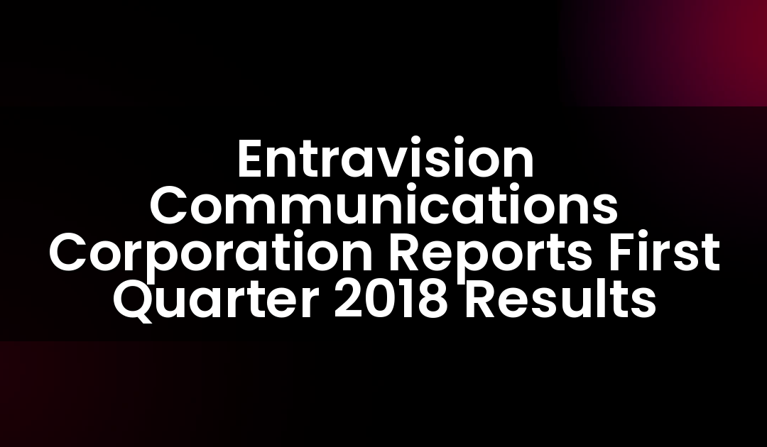 Entravision Communications Corporation Reports First Quarter 2018 Results