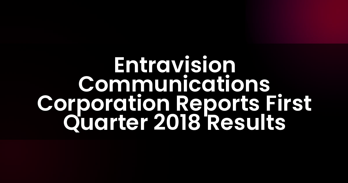 Entravision Communications Corporation Reports First Quarter 2018 Results