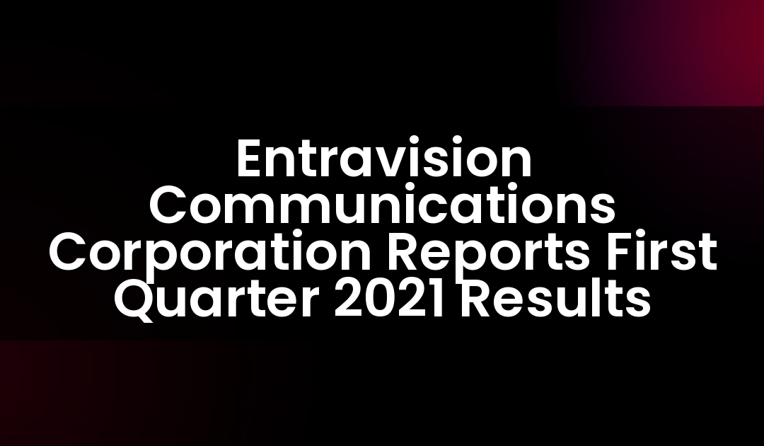 Entravision Communications Corporation Reports First Quarter 2021 Results