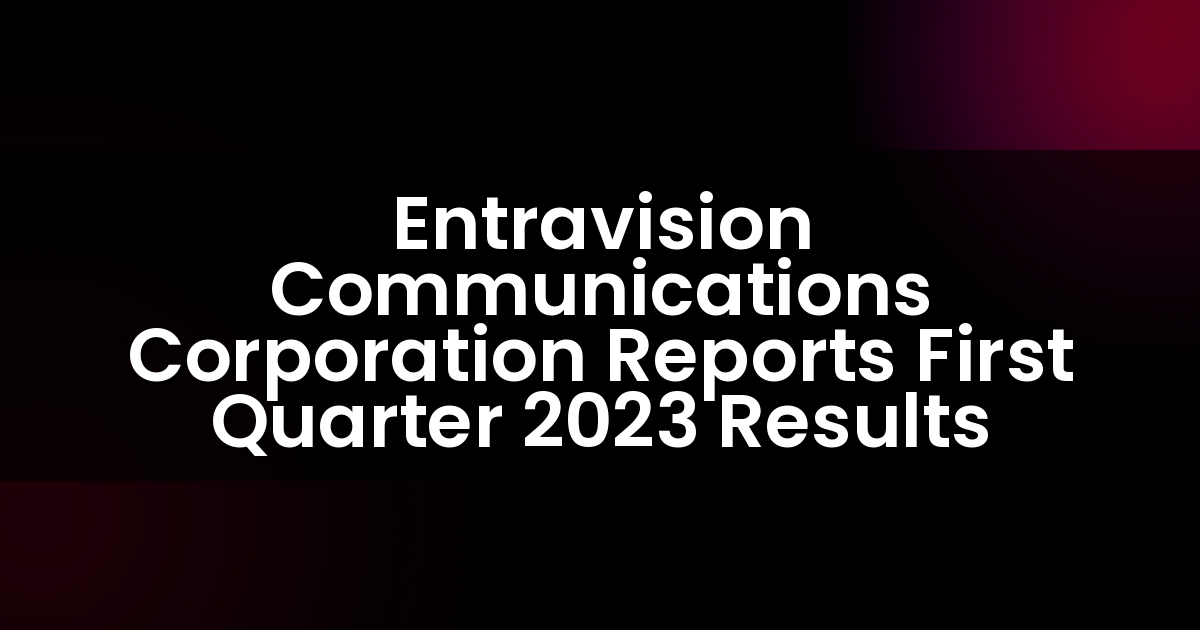 Entravision Communications Corporation Reports First Quarter 2023 Results
