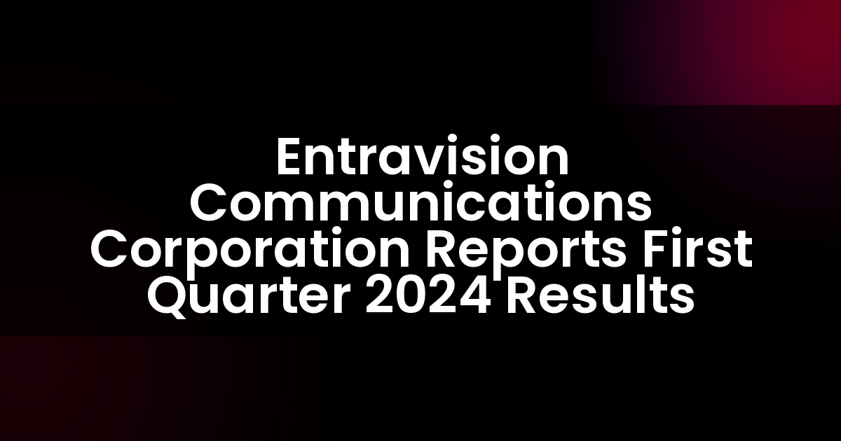 Entravision Communications Corporation Reports First Quarter 2024 Results