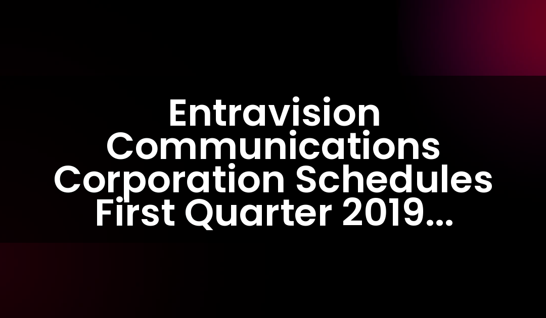 Entravision Communications Corporation Schedules First Quarter 2019 Earnings Release and Teleconference