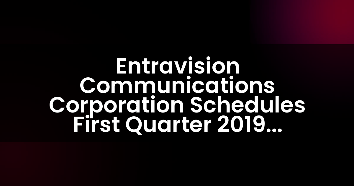 Entravision Communications Corporation Schedules First Quarter 2019 Earnings Release and Teleconference