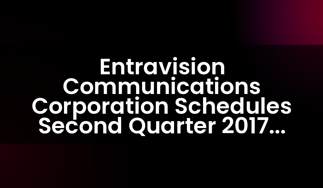 Entravision Communications Corporation Schedules Second Quarter 2017 Earnings Release And Teleconference