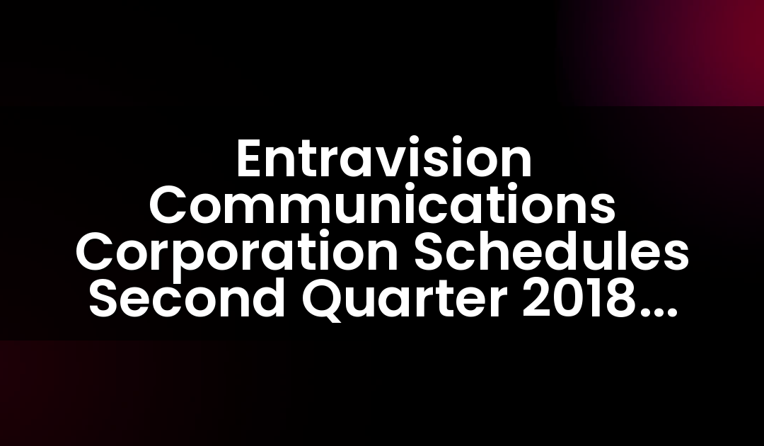 Entravision Communications Corporation Schedules Second Quarter 2018 Earnings Release and Teleconference