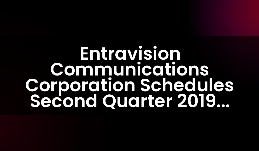 Entravision Communications Corporation Schedules Second Quarter 2019 Earnings Release And Teleconference