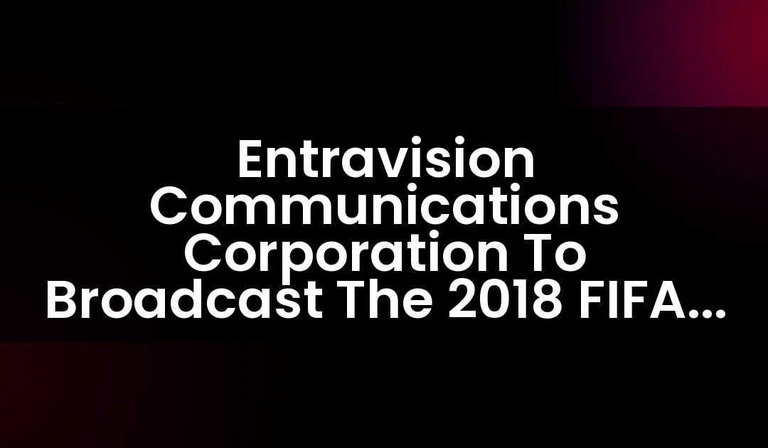 Entravision Communications Corporation To Broadcast The 2018 FIFA World Cup
