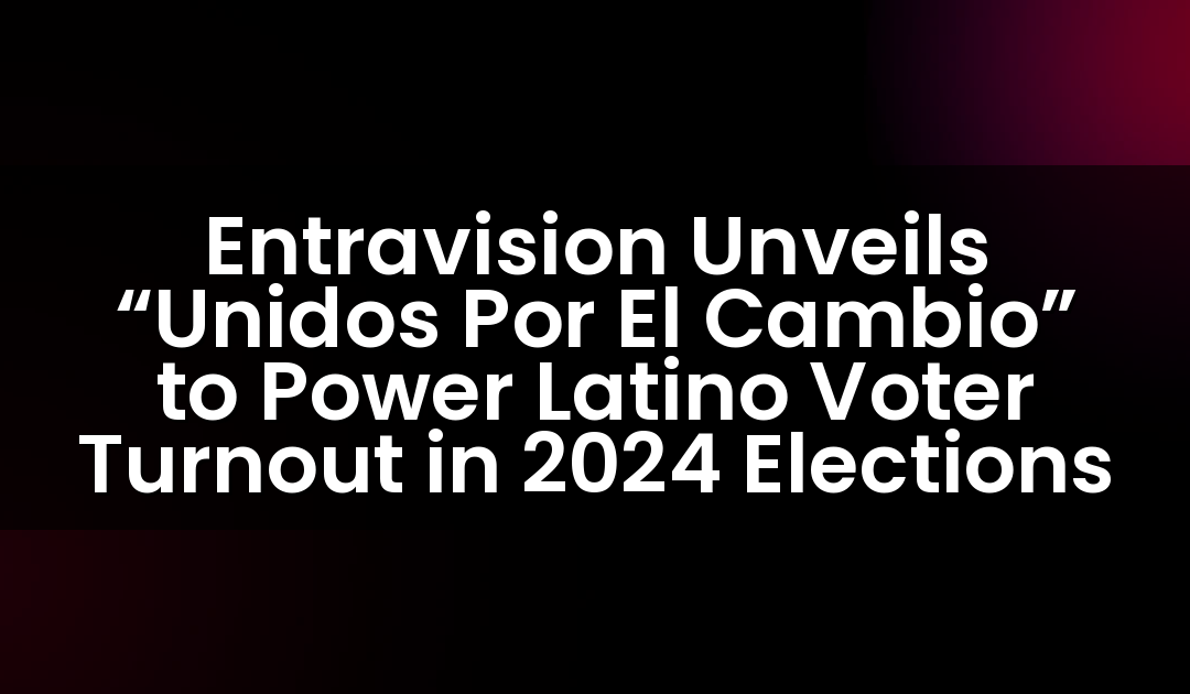 Entravision Unveils “Unidos Por El Cambio” to Power Latino Voter Turnout in 2024 Elections