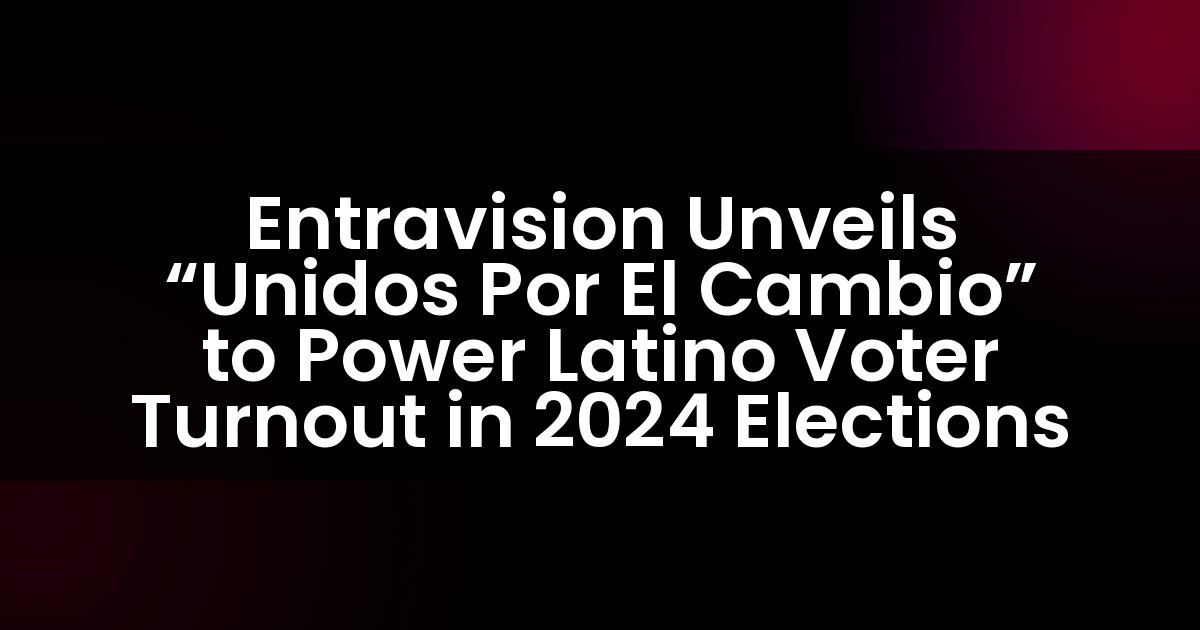 Entravision Presenta “Unidos Por El Cambio” para Impulsar la Participación de Votantes Latinos en las Elecciones de 2024